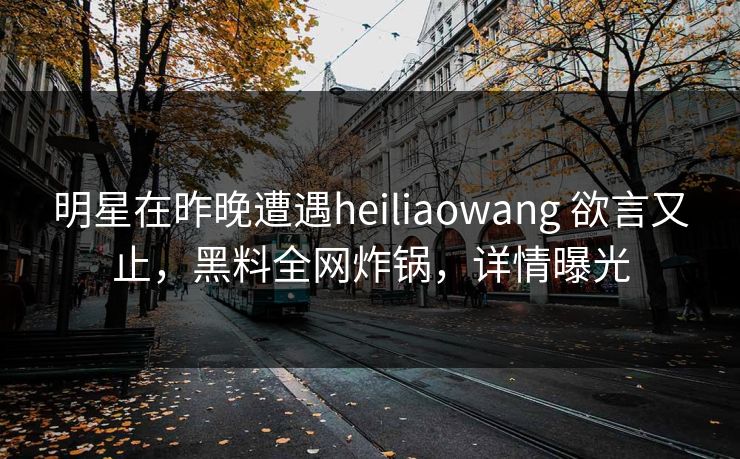 明星在昨晚遭遇heiliaowang 欲言又止，黑料全网炸锅，详情曝光