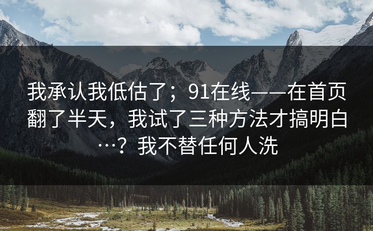 我承认我低估了；91在线——在首页翻了半天，我试了三种方法才搞明白…？我不替任何人洗