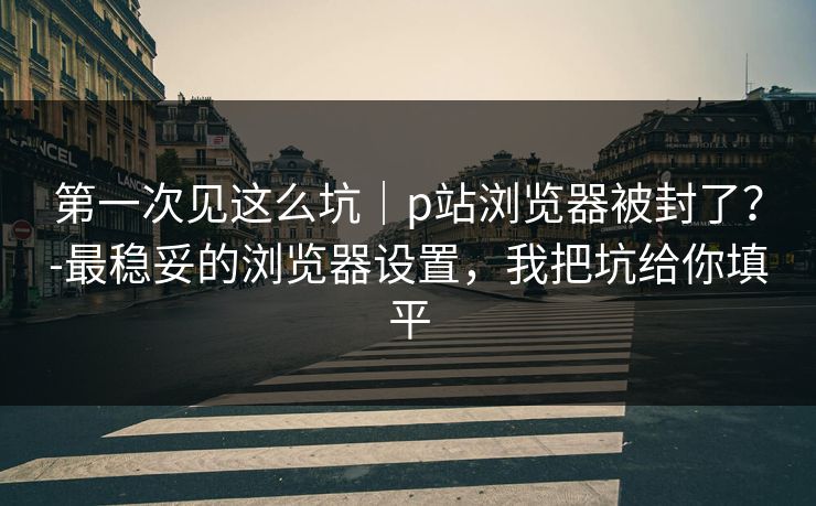 第一次见这么坑|p站浏览器被封了?-最稳妥的浏览器设置,我把坑给你填平 第一次见这么坑|p站浏览器被封了?-最稳妥的浏览器设置,我把坑给你填平