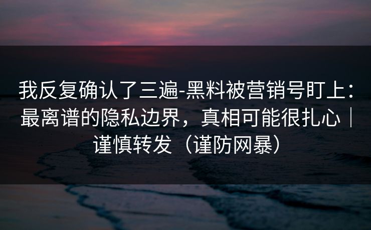 我反复确认了三遍-黑料被营销号盯上：最离谱的隐私边界，真相可能很扎心｜谨慎转发（谨防网暴）