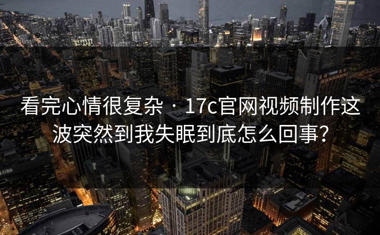 看完心情很复杂 · 17c官网视频制作这波突然到我失眠到底怎么回事？