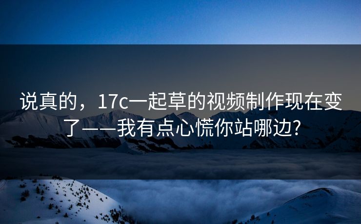 说真的，17c一起草的视频制作现在变了——我有点心慌你站哪边?