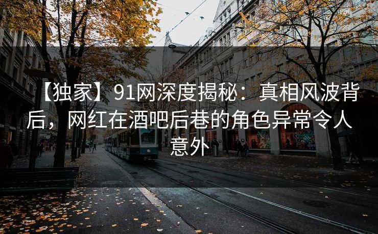 【独家】91网深度揭秘：真相风波背后，网红在酒吧后巷的角色异常令人意外