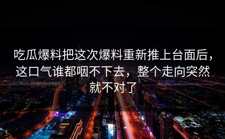 吃瓜爆料把这次爆料重新推上台面后，这口气谁都咽不下去，整个走向突然就不对了