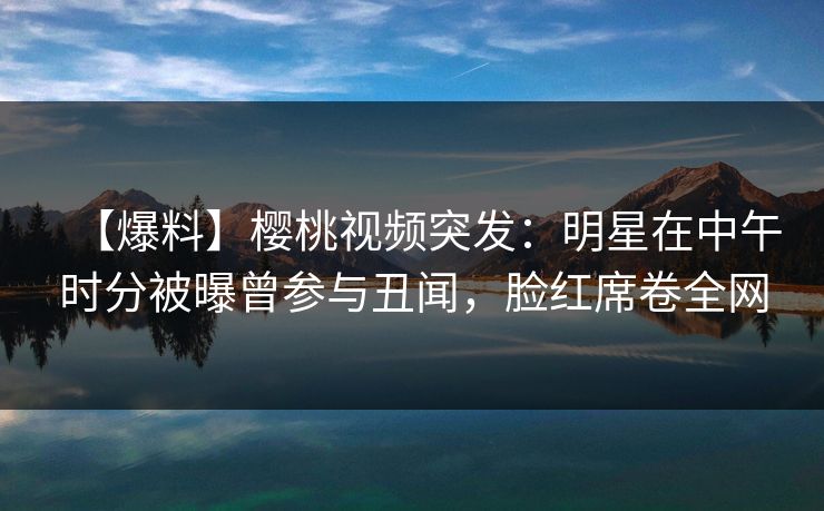 【爆料】樱桃视频突发：明星在中午时分被曝曾参与丑闻，脸红席卷全网
