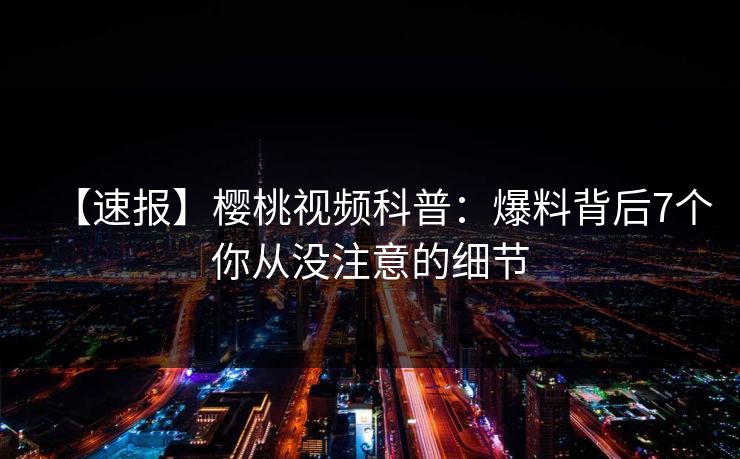 【速报】樱桃视频科普：爆料背后7个你从没注意的细节