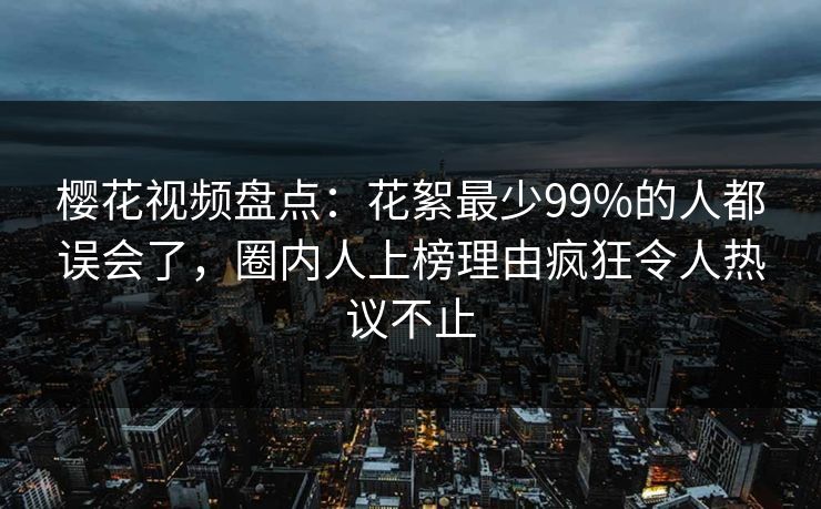 樱花视频盘点：花絮最少99%的人都误会了，圈内人上榜理由疯狂令人热议不止