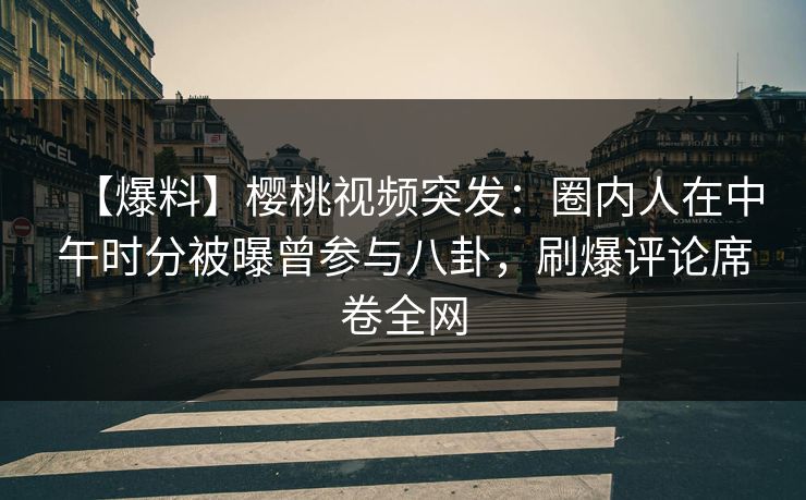 【爆料】樱桃视频突发：圈内人在中午时分被曝曾参与八卦，刷爆评论席卷全网