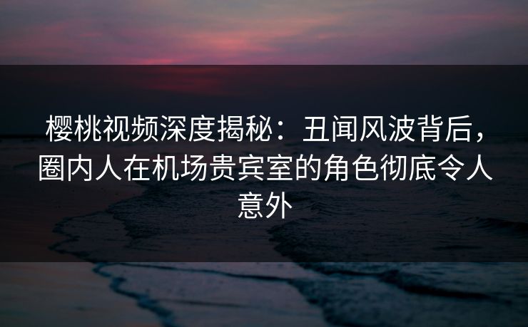 樱桃视频深度揭秘：丑闻风波背后，圈内人在机场贵宾室的角色彻底令人意外