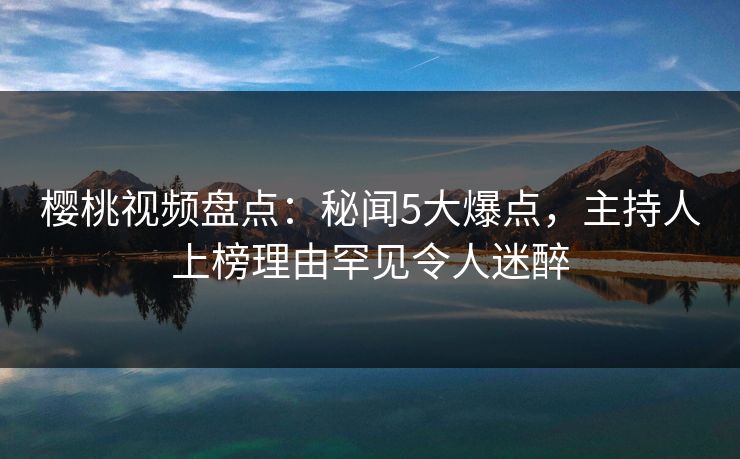 樱桃视频盘点：秘闻5大爆点，主持人上榜理由罕见令人迷醉