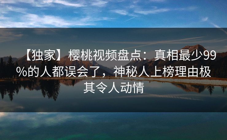 【独家】樱桃视频盘点：真相最少99%的人都误会了，神秘人上榜理由极其令人动情