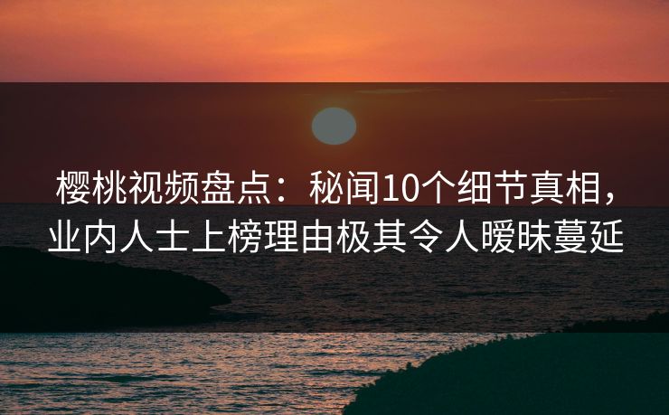 樱桃视频盘点：秘闻10个细节真相，业内人士上榜理由极其令人暧昧蔓延