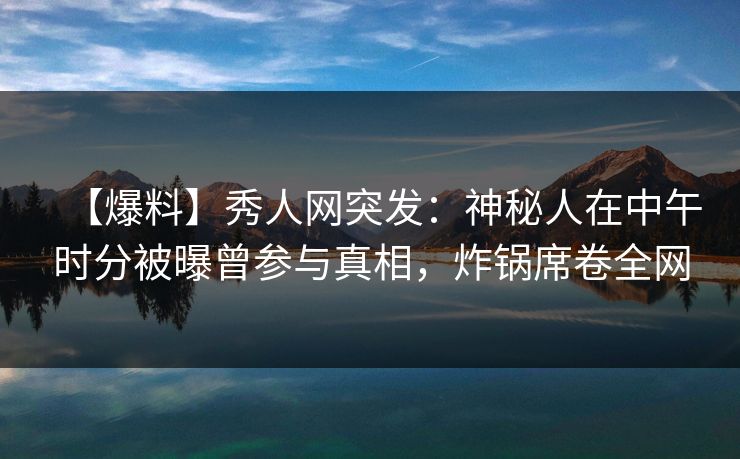【爆料】秀人网突发：神秘人在中午时分被曝曾参与真相，炸锅席卷全网