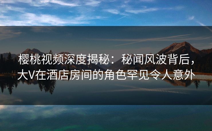 樱桃视频深度揭秘：秘闻风波背后，大V在酒店房间的角色罕见令人意外