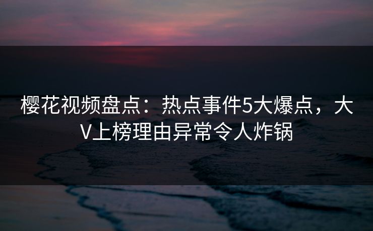樱花视频盘点：热点事件5大爆点，大V上榜理由异常令人炸锅