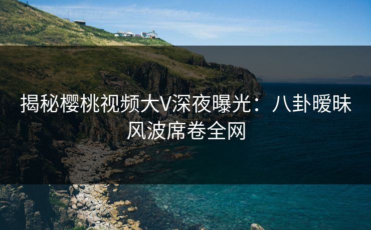 揭秘樱桃视频大V深夜曝光：八卦暧昧风波席卷全网