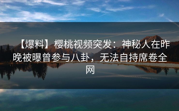 【爆料】樱桃视频突发：神秘人在昨晚被曝曾参与八卦，无法自持席卷全网