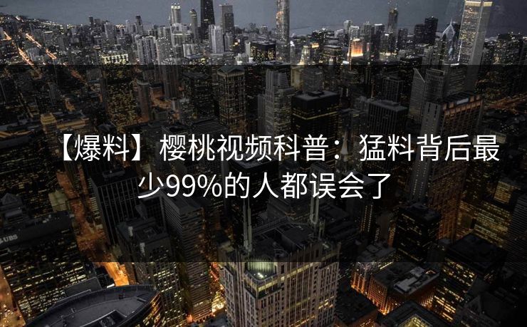 【爆料】樱桃视频科普：猛料背后最少99%的人都误会了