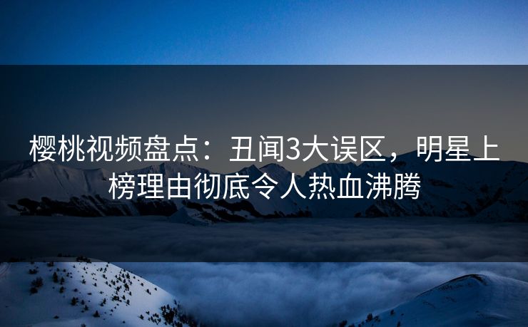 樱桃视频盘点：丑闻3大误区，明星上榜理由彻底令人热血沸腾