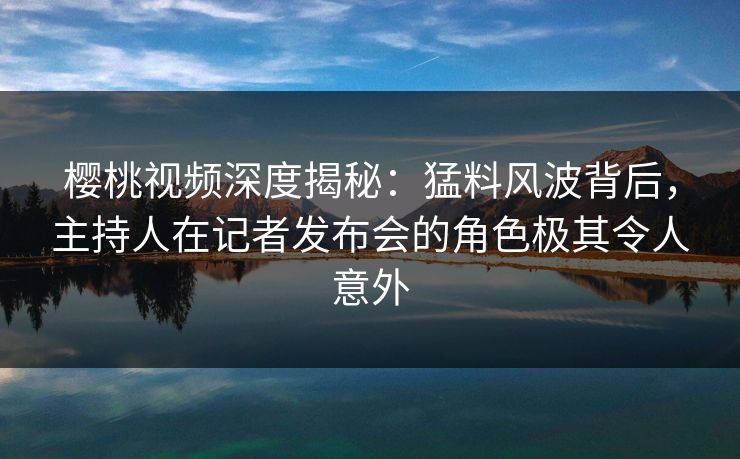 樱桃视频深度揭秘：猛料风波背后，主持人在记者发布会的角色极其令人意外