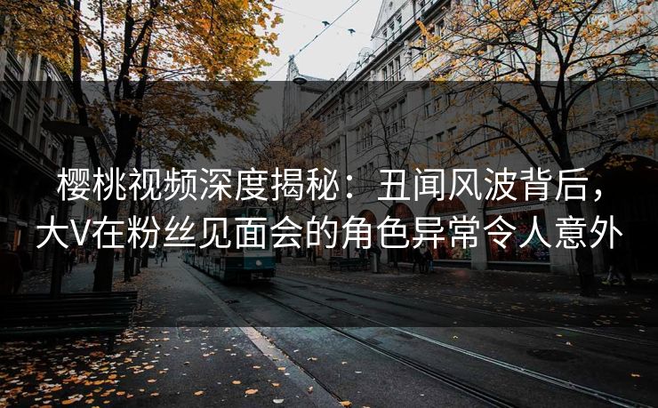 樱桃视频深度揭秘：丑闻风波背后，大V在粉丝见面会的角色异常令人意外