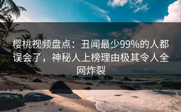 樱桃视频盘点：丑闻最少99%的人都误会了，神秘人上榜理由极其令人全网炸裂