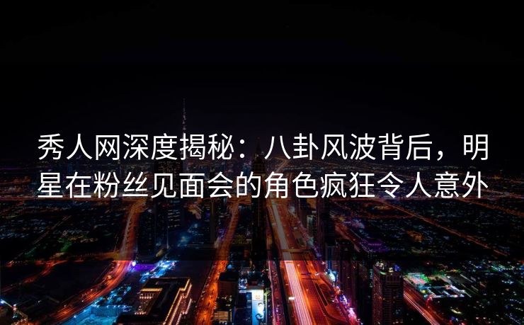 秀人网深度揭秘：八卦风波背后，明星在粉丝见面会的角色疯狂令人意外
