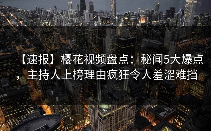 【速报】樱花视频盘点：秘闻5大爆点，主持人上榜理由疯狂令人羞涩难挡