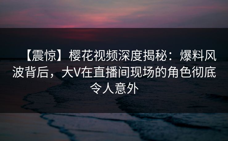 【震惊】樱花视频深度揭秘:爆料风波背后,大V在直播间现场的角色彻底令人意外