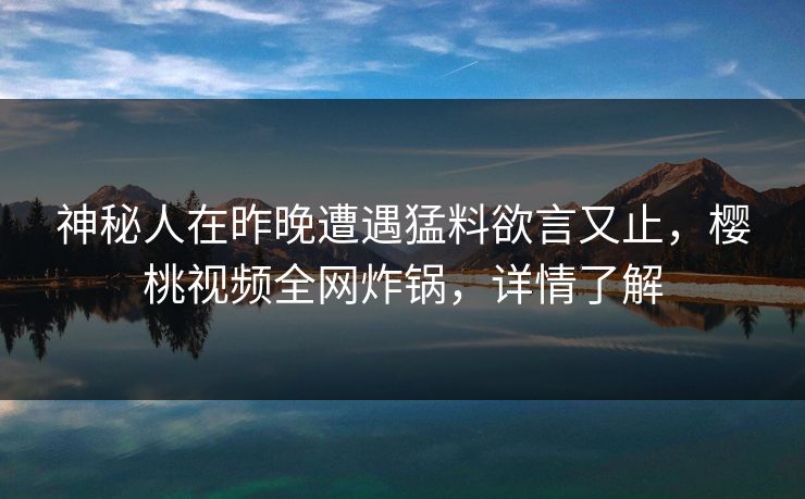 神秘人在昨晚遭遇猛料欲言又止,樱桃视频全网炸锅,详情了解