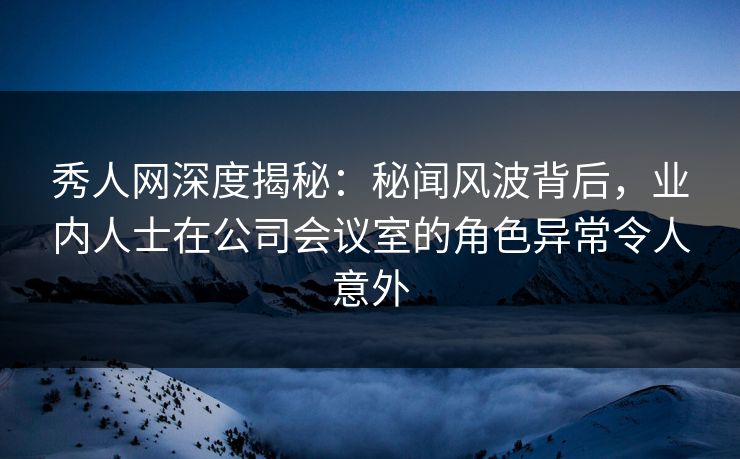 秀人网深度揭秘:秘闻风波背后,业内人士在公司会议室的角色异常令人意外