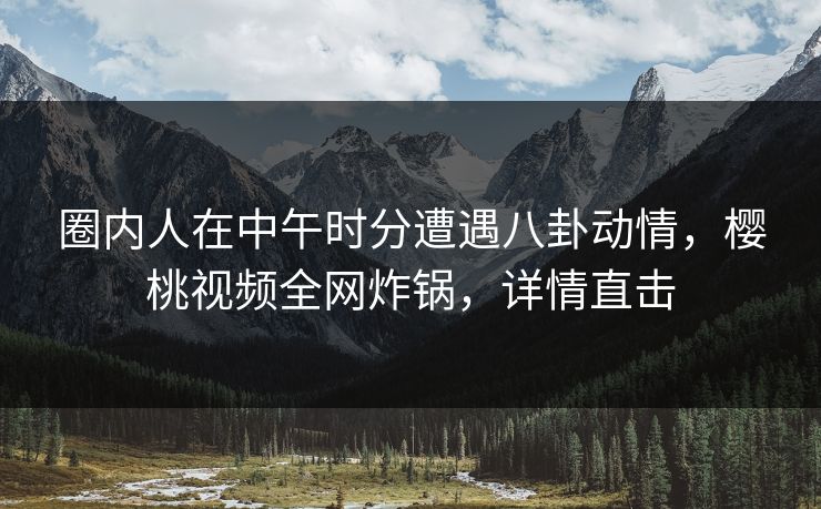 圈内人在中午时分遭遇八卦动情,樱桃视频全网炸锅,详情直击