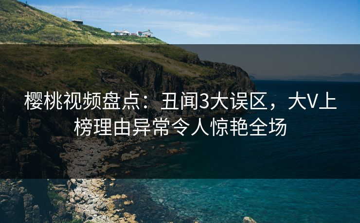 樱桃视频盘点:丑闻3大误区,大V上榜理由异常令人惊艳全场