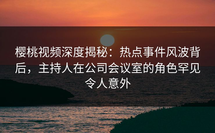 樱桃视频深度揭秘:热点事件风波背后,主持人在公司会议室的角色罕见令人意外
