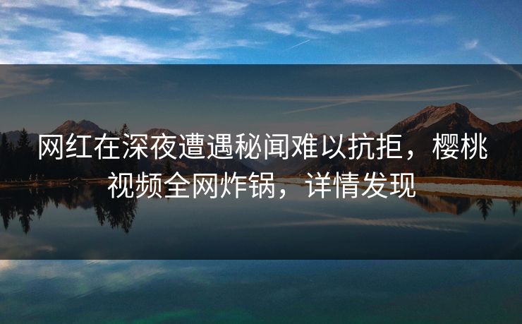 网红在深夜遭遇秘闻难以抗拒,樱桃视频全网炸锅,详情发现