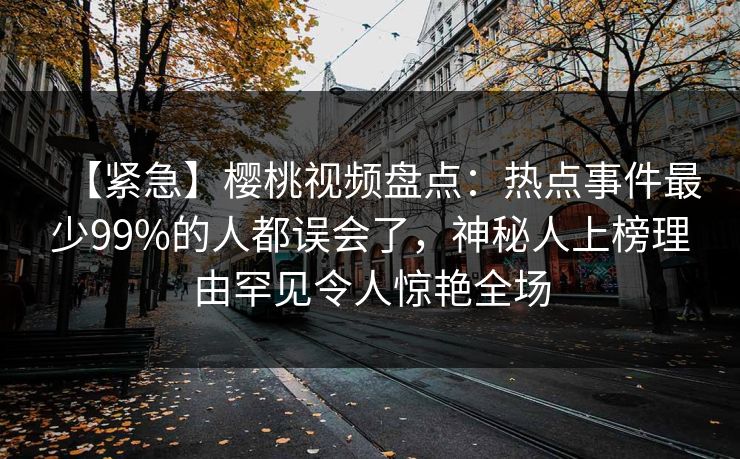 【紧急】樱桃视频盘点:热点事件最少99%的人都误会了,神秘人上榜理由罕见令人惊艳全场