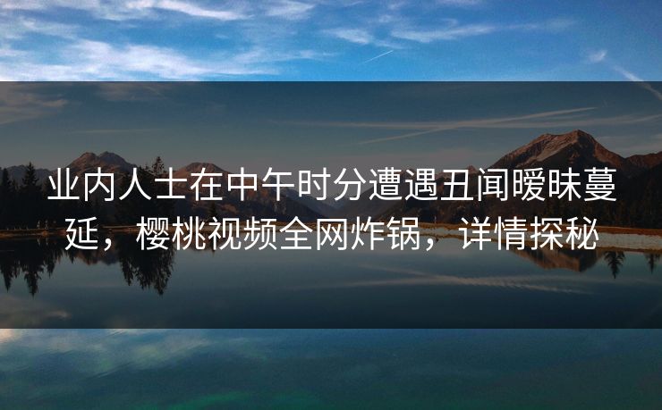 业内人士在中午时分遭遇丑闻暧昧蔓延,樱桃视频全网炸锅,详情探秘 业内人士在中午时分遭遇丑闻暧昧蔓延,樱桃视频全网炸锅,详情探秘