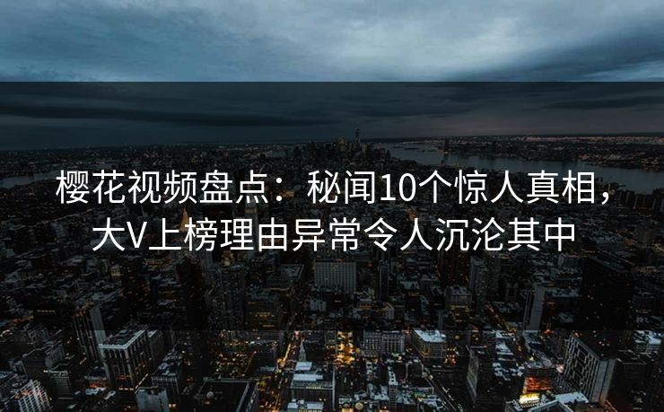樱花视频盘点:秘闻10个惊人真相,大V上榜理由异常令人沉沦其中