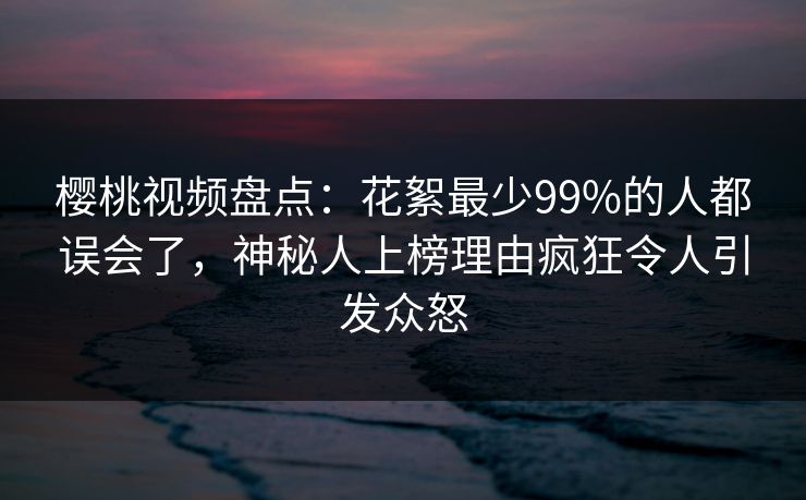 樱桃视频盘点：花絮最少99%的人都误会了，神秘人上榜理由疯狂令人引发众怒