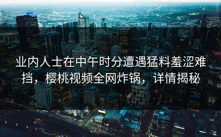 业内人士在中午时分遭遇猛料羞涩难挡，樱桃视频全网炸锅，详情揭秘