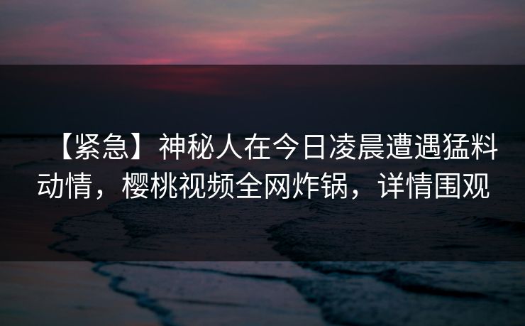 【紧急】神秘人在今日凌晨遭遇猛料动情，樱桃视频全网炸锅，详情围观