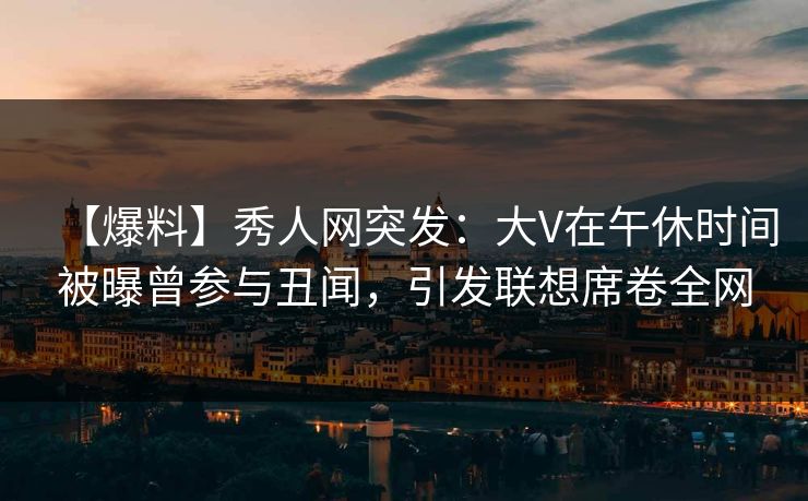 【爆料】秀人网突发：大V在午休时间被曝曾参与丑闻，引发联想席卷全网