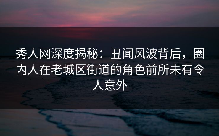 秀人网深度揭秘：丑闻风波背后，圈内人在老城区街道的角色前所未有令人意外