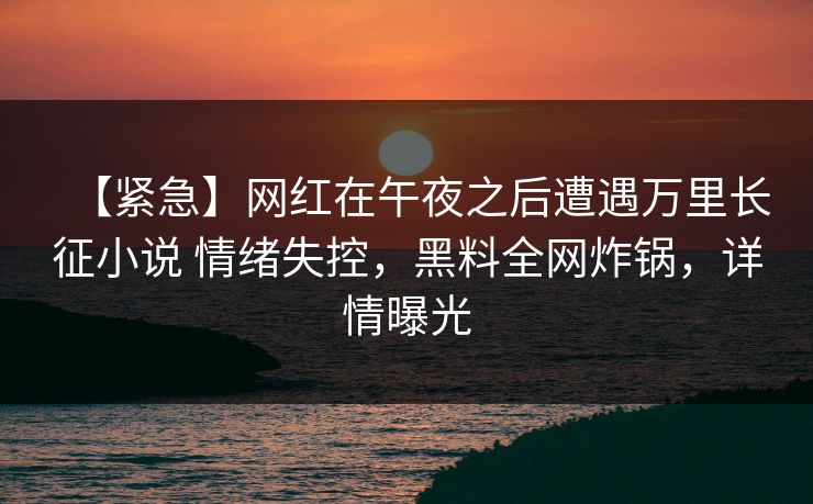 【紧急】网红在午夜之后遭遇万里长征小说 情绪失控,黑料全网炸锅,详情曝光 【紧急】网红在午夜之后遭遇万里长征小说 情绪失控,黑料全网炸锅,详情曝光