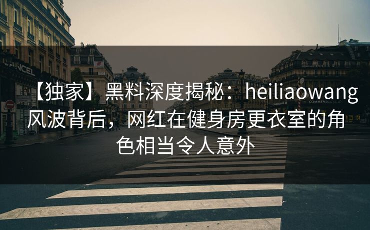 【独家】黑料深度揭秘:heiliaowang风波背后,网红在健身房更衣室的角色相当令人意外 【独家】黑料深度揭秘:heiliaowang风波背后,网红在健身房更衣室的角色相当令人意外