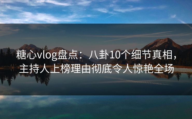 糖心vlog盘点：八卦10个细节真相，主持人上榜理由彻底令人惊艳全场