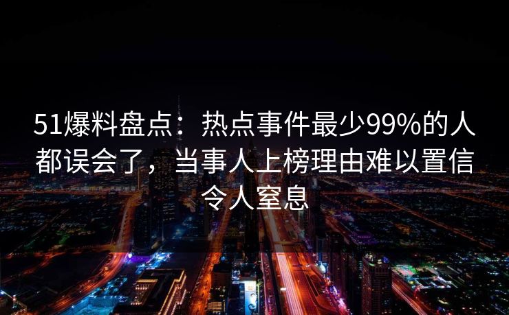 51爆料盘点：热点事件最少99%的人都误会了，当事人上榜理由难以置信令人窒息