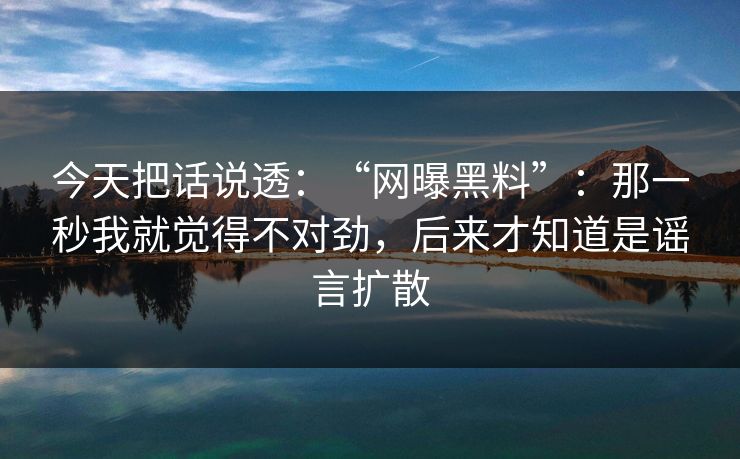 今天把话说透：“网曝黑料”：那一秒我就觉得不对劲，后来才知道是谣言扩散