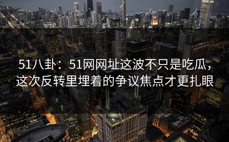 51八卦：51网网址这波不只是吃瓜，这次反转里埋着的争议焦点才更扎眼
